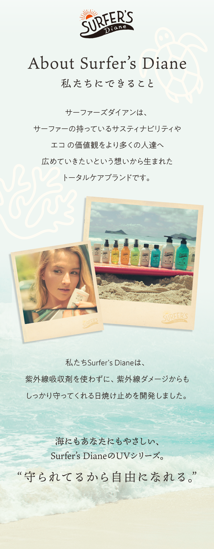 About Surferʼs Diane　私たちにできること　サーファーズダイアンは、サーファーの持っているサスティナビリティやエコ の価値観をより多くの人達へ広めていきたいという想いから生まれたトータルケアブランドです。 